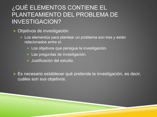 ¿QUÉ ELEMENTOS CONTIENE EL
PLANTEAMIENTO DEL PROBLEMA DE
INVESTIGACION?
 Objetivos de investigación
 Los elementos para plantear un problema son tres y están
relacionados entre sí:
 Los objetivos que persigue la investigación.
 Las preguntas de investigación.
 Justificación del estudio.
 Es necesario establecer qué pretende la investigación, es decir,
cuáles son sus objetivos.
 