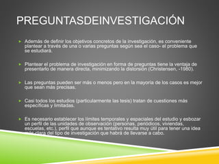 PREGUNTASDEINVESTIGACIÓN
 Además de definir los objetivos concretos de la investigación, es conveniente
plantear a través de una o varias preguntas según sea el caso- el problema que
se estudiará.
 Plantear el problema de investigación en forma de preguntas tiene la ventaja de
presentarlo de manera directa, minimizando la distorsión (Christensen, -1980).
 Las preguntas pueden ser más o menos pero en la mayoría de los casos es mejor
que sean más precisas.
 Casi todos los estudios (particularmente las tesis) tratan de cuestiones más
específicas y limitadas.
 Es necesario establecer los límites temporales y espaciales del estudio y esbozar
un perfil de las unidades de observación (personas, periódicos, viviendas,
escuelas, etc.), perfil que aunque es tentativo resulta muy útil para tener una idea
más clara del tipo de investigación que habrá de llevarse a cabo.
 