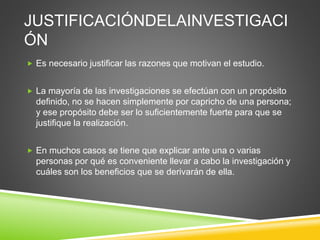 JUSTIFICACIÓNDELAINVESTIGACI
ÓN
 Es necesario justificar las razones que motivan el estudio.
 La mayoría de las investigaciones se efectúan con un propósito
definido, no se hacen simplemente por capricho de una persona;
y ese propósito debe ser lo suficientemente fuerte para que se
justifique la realización.
 En muchos casos se tiene que explicar ante una o varias
personas por qué es conveniente llevar a cabo la investigación y
cuáles son los beneficios que se derivarán de ella.
 