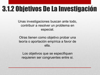 3.1.2 Objetivos De La Investigación
Unas investigaciones buscan ante todo,
contribuir a resolver un problema en
especial.
Otras tienen como objetivo probar una
teoría o aportación empírica a favor de
ella.
Los objetivos que se especifiquen
requieren ser congruentes entre si.
 