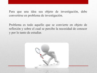 Para que una idea sea objeto de investigación, debe
convertirse en problema de investigación.
Problema es todo aquello que se convierte en objeto de
reflexión y sobre el cual se percibe la necesidad de conocer
y por lo tanto de estudiar.
 