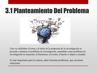 Una vez definidos el tema y el titulo de la propuesta de la investigación se
procede a plantear el problema de investigación, entendido como problema de
investigación la situación, el fenómeno, el evento, el hecho u objeto a estudiar
Es más importante para la ciencia, saber formular problemas, que encontrar
soluciones
.
3.1 Planteamiento Del Problema
 