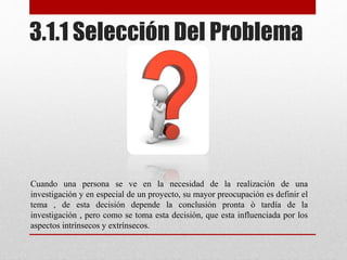 Cuando una persona se ve en la necesidad de la realización de una
investigación y en especial de un proyecto, su mayor preocupación es definir el
tema , de esta decisión depende la conclusión pronta ò tardía de la
investigación , pero como se toma esta decisión, que esta influenciada por los
aspectos intrínsecos y extrínsecos.
3.1.1 Selección Del Problema
 
