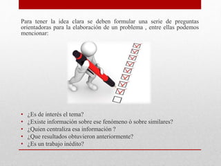 Para tener la idea clara se deben formular una serie de preguntas
orientadoras para la elaboración de un problema , entre ellas podemos
mencionar:
• ¿Es de interés el tema?
• ¿Existe información sobre ese fenómeno ò sobre similares?
• ¿Quien centraliza esa información ?
• ¿Que resultados obtuvieron anteriormente?
• ¿Es un trabajo inédito?
 