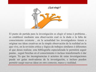 El punto de partida para la investigación es elegir el tema ò problema ,
es establecer mediante una observación cual es la duda o la falta de
conocimiento existente , en la actualidad los investigadores tienen a
originar sus ideas creativas en la simple observación de la realidad en la
que vive, en la revisión critica y lógica de trabajos similares ó diferentes
al que desea realizar, esta bibliografía especializada le permitirá seguir
pautas , seguir brechas en el conocimiento ò incluso transformarlo ò dar
origen. Ya que las incongruencias ó aciertos de estas investigaciones
puede ser guías motivadoras de la investigación, e incluso pueden
permitir surgir nuevas ideas en otro contexto, marco y realidad.
 