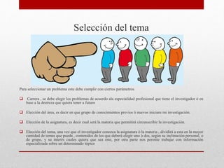 Selección del tema
Para seleccionar un problema este debe cumplir con ciertos parámetros
 Carrera , se debe elegir los problemas de acuerdo ala especialidad profesional que tiene el investigador ó en
base a la destreza que quiera tener a futuro
 Elección del área, es decir en que grupo de conocimientos previos ò nuevos iniciare mi investigación.
 Elección de la asignatura, es decir cual será la materia que permitirá circunscribir la investigación.
 Elección del tema, una vez que el investigador conozca la asignatura ò la materia , dividirá a esta en la mayor
cantidad de temas que pueda , contenidos de los que deberá elegir uno ó dos, según su inclinación personal, o
de grupo, y su interés cuales quiera que sea este, por otra parte nos permite trabajar con información
especializada sobre un determinado tópico
 