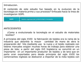 Introduccion.
El contenido de este estudio fue basado en la evolucion de la
tecnologia en materia prima y sus procesos? Enfocado hacia la linea de
investigacion GOPI.
ANTECEDENTES
¿Como a evolucionado la tecnología en el estudio de materiales
textiles?
A principios del siglo XVIII la fabricación de tejidos era la rama de la
industria que absorbía la mayor cantidad de mano de obra la
preparación del hilo mediante uso la rueca y el tejido realizado con
telares manuales exigían muchas horas de trabajo para elaborar una
pieza de tela; a partir del siglo XVI Inglaterra se convirtió en un
importante en un importante productor de tejidos y de lana que en
parte eran exportados pero desde principios del siglo XVIII los
comerciantes ingleses se dedicaron a importar de la india tejidos con
 