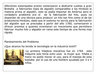 diferentes estampados pronto comenzaron a dedicarle vueltas a gran
Bretaña a fabricarles tejos de algodón comparables a los Hindúes la
materia prima el algodón, este se podía importar de América pero el
verdadero problema era el de la fabricación del hilo, pues no
disponían de una técnica para producir un hilo tan fino como el de los
productores Hindúes, dado que el sistema no servía para la fabricación
del algodón que se precisaba a partir del año 1760, comenzaron a
ofrecer premios a quienes inventaran un mecanismo que permitiera
fabricar mucho hilo y algodón en rama este tiempo de una forma mas
rápida.
Planteamiento del Problema
¿Que alcance ha tenido la tecnología en la industria textil?
La primera hiladora mecánica fue en 1764 esta
máquina solo tenía ocho usos la mujer que hilaba a
mano no podía mover el uso, para el manejo de esta
bastaba por el uso de uno hombre ayudado por 3 o 4
niños.
 