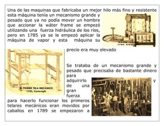 Una de las maquinas que fabricaba un mejor hilo más fino y resistente
esta máquina tenía un mecanismo grande y
pesado que ya no podía mover un hombre
que accionar la wáter frame se empezó
utilizando una fuerza hidráulica de los ríos,
pero en 1785 ya se le empezó aplicar la
máquina de vapor y esta máquina su
precio era muy elevado
Se trataba de un mecanismo grande y
pesado que precisaba de bastante dinero
para
adquirirlo y
de una
gran
fuerza
para hacerlo funcionar los primeros
telares mecánicos eran movidos por
caballos en 1789 se empezaron a
 