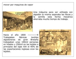 mover por maquinas de vapor
Una máquina para ser utilizada con
algodón la misma separaba las fibras y
la semilla esta forma mecánica
ahorraba mucho tiempo de trabajo.
Hacia el año 1800 ----------
Trabajaban fábricas textiles
algodoneras de gran Bretaña
trabajaban unas 100mil personas
en hilados y 250mil en los tejidos a
principios del siglo XIX el 40% de
las exportaciones inglesas eran los
tejidos.
 