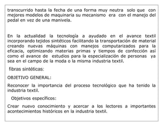 transcurrido hasta la fecha de una forma muy neutra solo que con
mejores modelos de maquinaria su mecanismo era con el manejo del
pedal en vez de una manivela.
En la actualidad la tecnología a ayudado en el avance textil
incorporando tejidos sintéticos facilitando la transportación de material
creando nuevas máquinas con manejos computarizados para la
eficacia, optimizando materias primas y tiempos de confección así
como el avance de estudios para la especialización de personas ya
sea en el campo de la moda o la misma industria textil.
fibras sintéticas:
OBJETIVO GENERAL:
Reconocer la importancia del proceso tecnológico que ha tenido la
industria textil.
Objetivos específicos:
Crear nuevo conocimiento y acercar a los lectores a importantes
acontecimientos históricos en la industria textil.
 
