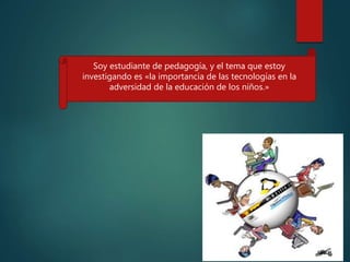 Soy estudiante de pedagogía, y el tema que estoy
investigando es «la importancia de las tecnologías en la
adversidad de la educación de los niños.»
 