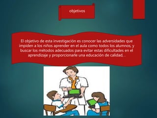 El objetivo de esta investigación es conocer las adversidades que
impiden a los niños aprender en el aula como todos los alumnos, y
buscar los métodos adecuados para evitar estas dificultades en el
aprendizaje y proporcionarle una educación de calidad, .
objetivos
 