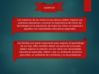 audiencia
Los maestros de las instituciones básicas deben mejorar sus
practicas educativas y conocer la importancia de incluir las
tecnologías en la educación de todos los niños, en especial a
aquellos con necesidades educativas especiales.
Las familias son parte importante para mejorar el aprendizaje
de sus hijo, ellos también deben ser parte de la escuela,
deben mejorar la relación con los niños con necesidades
educativas especiales, deben crear un ambiente armónico
para ellos, un ambiente de confianza y no de problemas.
 