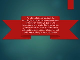 Por ultimo la importancia de las
tecnologías en la educación deben de ser
tomadas en cuenta ya que es una
herramienta que nos facilita la formación
y educación de los niños si la utilizamos
adecuadamente, impactar a todos los del
ámbito educativo y a todas las familias
 