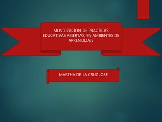 MARTHA DE LA CRUZ JOSE
MOVILIZACION DE PRACTICAS
EDUCATIVAS ABIERTAS, EN AMBIENTES DE
APRENDIZAJE
 
