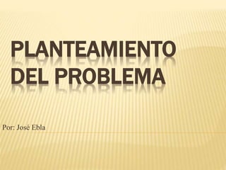 PLANTEAMIENTO
DEL PROBLEMA
Por: José Ebla
 