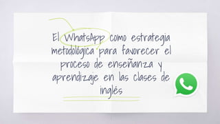 El WhatsApp como estrategia
metodológica para favorecer el
proceso de enseñanza y
aprendizaje en las clases de
inglés
1
 