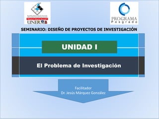 El Problema de Investigación
UNIDAD I
Facilitador
Dr. Jesús Márquez González
SEMINARIO: DISEÑO DE PROYECTOS DE INVESTIGACIÓN
 