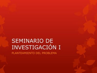 SEMINARIO DE
INVESTIGACIÓN I
PLANTEAMIENTO DEL PROBLEMA
 