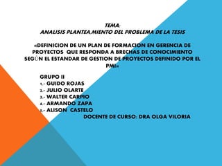 GRUPO II
1.- GUIDO ROJAS
2.- JULIO OLARTE
3.- WALTER CARPIO
4.- ARMANDO ZAPA
5.- ALISON CASTELO
DOCENTE DE CURSO: DRA OLGA VILORIA
TEMA:
ANALISIS PLANTEA,MIENTO DEL PROBLEMA DE LA TESIS
«DEFINICION DE UN PLAN DE FORMACION EN GERENCIA DE
PROYECTOS QUE RESPONDA A BRECHAS DE CONOCIMIENTO
SEGÚN EL ESTANDAR DE GESTION DE PROYECTOS DEFINIDO POR EL
PMI»
 