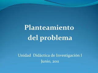 Planteamiento
del problema
Unidad Didáctica de Investigación I
Junio, 2011
 
