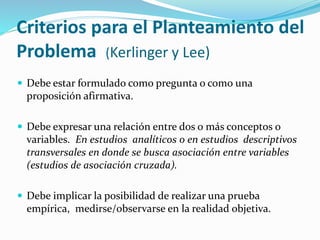 Criterios para el Planteamiento del
Problema (Kerlinger y Lee)
 Debe estar formulado como pregunta o como una
proposición afirmativa.
 Debe expresar una relación entre dos o más conceptos o
variables. En estudios analíticos o en estudios descriptivos
transversales en donde se busca asociación entre variables
(estudios de asociación cruzada).
 Debe implicar la posibilidad de realizar una prueba
empírica, medirse/observarse en la realidad objetiva.
 