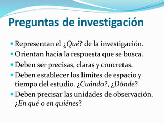 Preguntas de investigación
 Representan el ¿Qué? de la investigación.
 Orientan hacia la respuesta que se busca.
 Deben ser precisas, claras y concretas.
 Deben establecer los límites de espacio y
tiempo del estudio. ¿Cuándo?, ¿Dónde?
 Deben precisar las unidades de observación.
¿En qué o en quiénes?
 