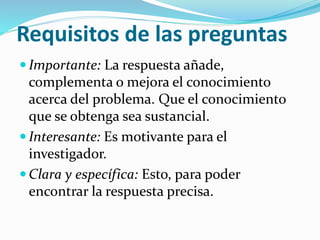 Requisitos de las preguntas
 Importante: La respuesta añade,
complementa o mejora el conocimiento
acerca del problema. Que el conocimiento
que se obtenga sea sustancial.
 Interesante: Es motivante para el
investigador.
 Clara y específica: Esto, para poder
encontrar la respuesta precisa.
 