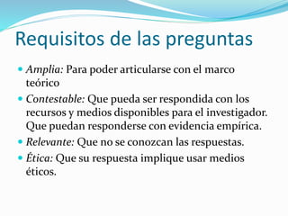 Requisitos de las preguntas
 Amplia: Para poder articularse con el marco
teórico
 Contestable: Que pueda ser respondida con los
recursos y medios disponibles para el investigador.
Que puedan responderse con evidencia empírica.
 Relevante: Que no se conozcan las respuestas.
 Ética: Que su respuesta implique usar medios
éticos.
 