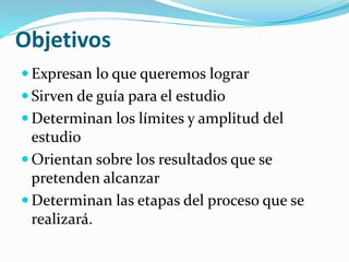 Objetivos
 Expresan lo que queremos lograr
 Sirven de guía para el estudio
 Determinan los límites y amplitud del
estudio
 Orientan sobre los resultados que se
pretenden alcanzar
 Determinan las etapas del proceso que se
realizará.
 