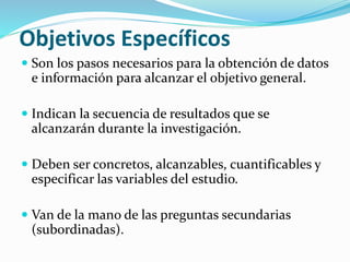 Objetivos Específicos
 Son los pasos necesarios para la obtención de datos
e información para alcanzar el objetivo general.
 Indican la secuencia de resultados que se
alcanzarán durante la investigación.
 Deben ser concretos, alcanzables, cuantificables y
especificar las variables del estudio.
 Van de la mano de las preguntas secundarias
(subordinadas).
 
