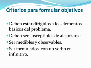 Criterios para formular objetivos
Deben estar dirigidos a los elementos
básicos del problema.
Deben ser susceptibles de alcanzarse
Ser medibles y observables.
Ser formulados con un verbo en
infinitivo.
 