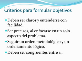 Criterios para formular objetivos
Deben ser claros y entenderse con
facilidad.
Ser precisos, al enfocarse en un solo
aspecto del problema.
Seguir un orden metodológico y un
ordenamiento lógico.
Deben ser congruentes entre si.
 