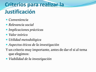 Criterios para realizar la
Justificación
 Conveniencia
 Relevancia social
 Implicaciones prácticas
 Valor teórico
 Utilidad metodológica
 Aspectos éticos de la investigación
Y un criterio muy importante, antes de dar el sí al tema
que elegimos:
 Viabilidad de la investigación
 