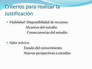 Criterios para realizar la
Justificación
 Viabilidad: Disponibilidad de recursos
Alcances del estudio
Consecuencias del estudio
 Valor teórico:
Estado del conocimiento
Nuevas perspectivas a estudiar
 