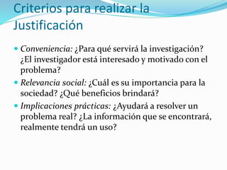 Criterios para realizar la
Justificación
 Conveniencia: ¿Para qué servirá la investigación?
¿El investigador está interesado y motivado con el
problema?
 Relevancia social: ¿Cuál es su importancia para la
sociedad? ¿Qué beneficios brindará?
 Implicaciones prácticas: ¿Ayudará a resolver un
problema real? ¿La información que se encontrará,
realmente tendrá un uso?
 