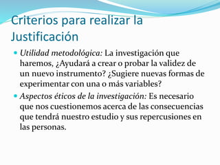Criterios para realizar la
Justificación
 Utilidad metodológica: La investigación que
haremos, ¿Ayudará a crear o probar la validez de
un nuevo instrumento? ¿Sugiere nuevas formas de
experimentar con una o más variables?
 Aspectos éticos de la investigación: Es necesario
que nos cuestionemos acerca de las consecuencias
que tendrá nuestro estudio y sus repercusiones en
las personas.
 