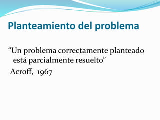 Planteamiento del problema
“Un problema correctamente planteado
está parcialmente resuelto”
Acroff, 1967
 