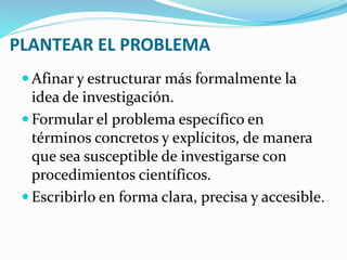 PLANTEAR EL PROBLEMA
 Afinar y estructurar más formalmente la
idea de investigación.
 Formular el problema específico en
términos concretos y explícitos, de manera
que sea susceptible de investigarse con
procedimientos científicos.
 Escribirlo en forma clara, precisa y accesible.
 