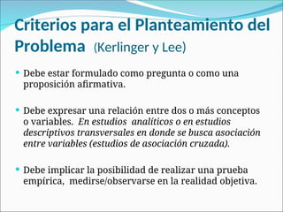 Criterios para el Planteamiento del
Problema (Kerlinger y Lee)
 Debe estar formulado como pregunta o como una
proposición afirmativa.
 Debe expresar una relación entre dos o más conceptos
o variables. En estudios analíticos o en estudios
descriptivos transversales en donde se busca asociación
entre variables (estudios de asociación cruzada).
 Debe implicar la posibilidad de realizar una prueba
empírica, medirse/observarse en la realidad objetiva.
 