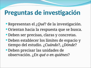 Preguntas de investigación
 Representan el ¿Qué? de la investigación.
 Orientan hacia la respuesta que se busca.
 Deben ser precisas, claras y concretas.
 Deben establecer los límites de espacio y
tiempo del estudio. ¿Cuándo?, ¿Dónde?
 Deben precisar las unidades de
observación. ¿En qué o en quiénes?
 