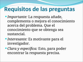 Requisitos de las preguntas
 Importante: La respuesta añade,
complementa o mejora el conocimiento
acerca del problema. Que el
conocimiento que se obtenga sea
sustancial.
 Interesante: Es motivante para el
investigador.
 Clara y específica: Esto, para poder
encontrar la respuesta precisa.
 
