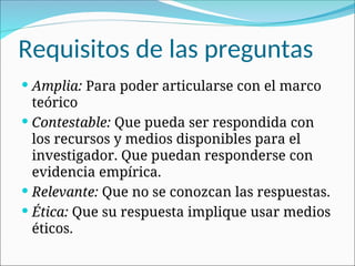 Requisitos de las preguntas
 Amplia: Para poder articularse con el marco
teórico
 Contestable: Que pueda ser respondida con
los recursos y medios disponibles para el
investigador. Que puedan responderse con
evidencia empírica.
 Relevante: Que no se conozcan las respuestas.
 Ética: Que su respuesta implique usar medios
éticos.
 