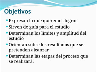 Objetivos
 Expresan lo que queremos lograr
 Sirven de guía para el estudio
 Determinan los límites y amplitud del
estudio
 Orientan sobre los resultados que se
pretenden alcanzar
 Determinan las etapas del proceso que
se realizará.
 