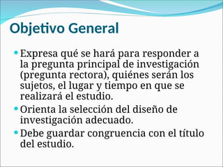 Objetivo General
 Expresa qué se hará para responder a
la pregunta principal de investigación
(pregunta rectora), quiénes serán los
sujetos, el lugar y tiempo en que se
realizará el estudio.
 Orienta la selección del diseño de
investigación adecuado.
 Debe guardar congruencia con el título
del estudio.
 