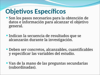 Objetivos Específicos
 Son los pasos necesarios para la obtención de
datos e información para alcanzar el objetivo
general.
 Indican la secuencia de resultados que se
alcanzarán durante la investigación.
 Deben ser concretos, alcanzables, cuantificables
y especificar las variables del estudio.
 Van de la mano de las preguntas secundarias
(subordinadas).
 