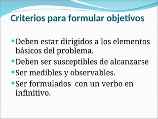Criterios para formular objetivos
Deben estar dirigidos a los elementos
básicos del problema.
Deben ser susceptibles de alcanzarse
Ser medibles y observables.
Ser formulados con un verbo en
infinitivo.
 