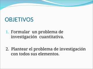 OBJETIVOS
1. Formular un problema de
investigación cuantitativa.
2. Plantear el problema de investigación
con todos sus elementos.
 