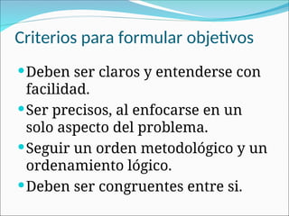 Criterios para formular objetivos
Deben ser claros y entenderse con
facilidad.
Ser precisos, al enfocarse en un
solo aspecto del problema.
Seguir un orden metodológico y un
ordenamiento lógico.
Deben ser congruentes entre si.
 